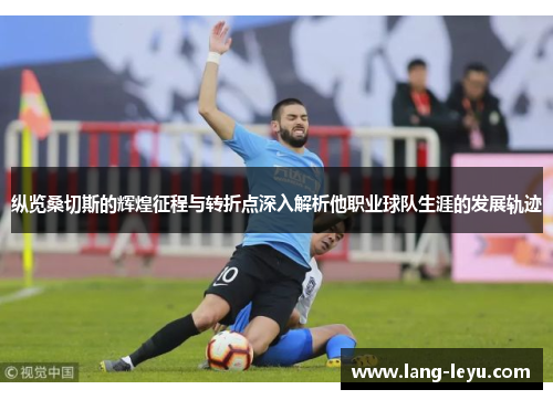 纵览桑切斯的辉煌征程与转折点深入解析他职业球队生涯的发展轨迹 纵览桑切斯的辉煌征程与转折点深入解析他职业球队生涯的发展轨迹