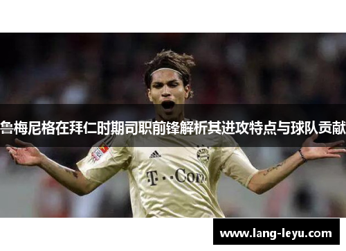 鲁梅尼格在拜仁时期司职前锋解析其进攻特点与球队贡献