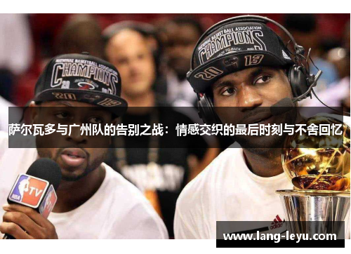 萨尔瓦多与广州队的告别之战：情感交织的最后时刻与不舍回忆