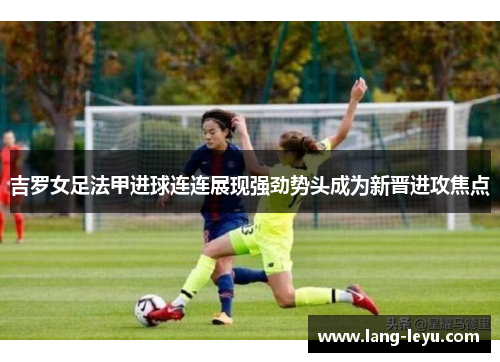 吉罗女足法甲进球连连展现强劲势头成为新晋进攻焦点