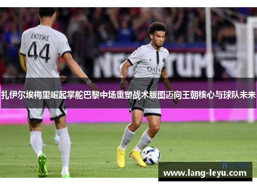 扎伊尔埃梅里崛起掌舵巴黎中场重塑战术版图迈向王朝核心与球队未来