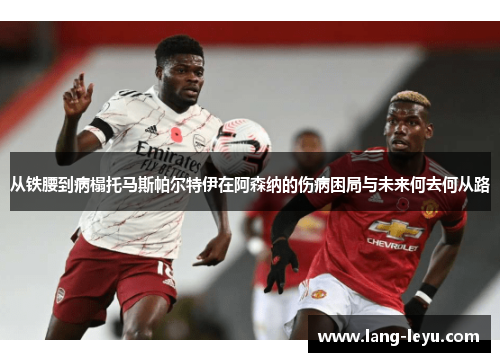 从铁腰到病榻托马斯帕尔特伊在阿森纳的伤病困局与未来何去何从路