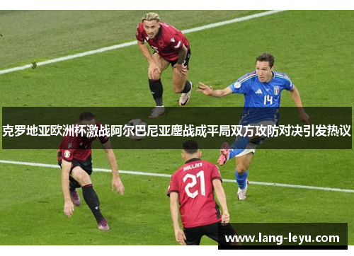 克罗地亚欧洲杯激战阿尔巴尼亚鏖战成平局双方攻防对决引发热议