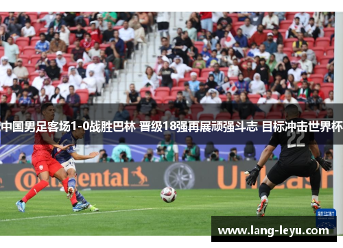 中国男足客场1-0战胜巴林 晋级18强再展顽强斗志 目标冲击世界杯