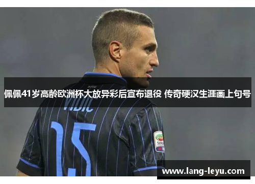 佩佩41岁高龄欧洲杯大放异彩后宣布退役 传奇硬汉生涯画上句号